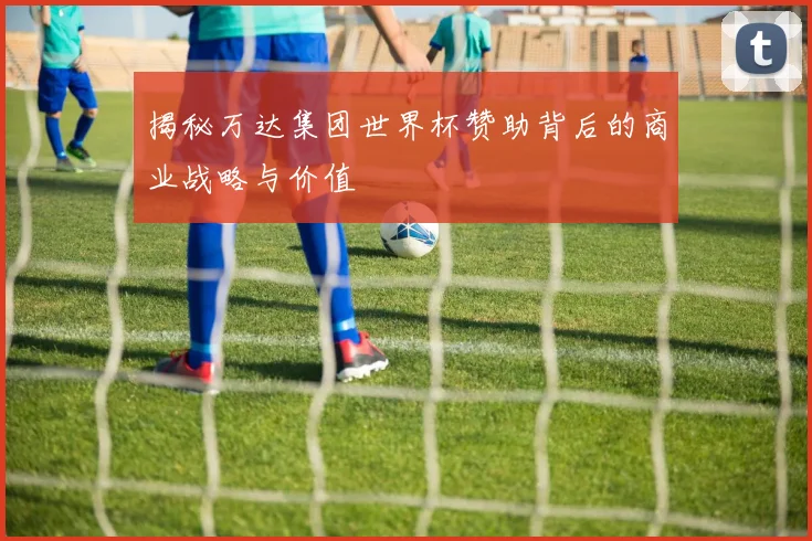 揭秘万达集团世界杯赞助背后的商业战略与价值