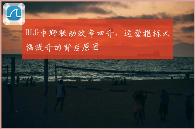 BLG中野联动效率回升,运营指标大幅提升的背后原因