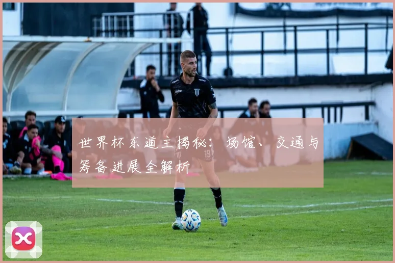 世界杯东道主揭秘：场馆、交通与筹备进展全解析