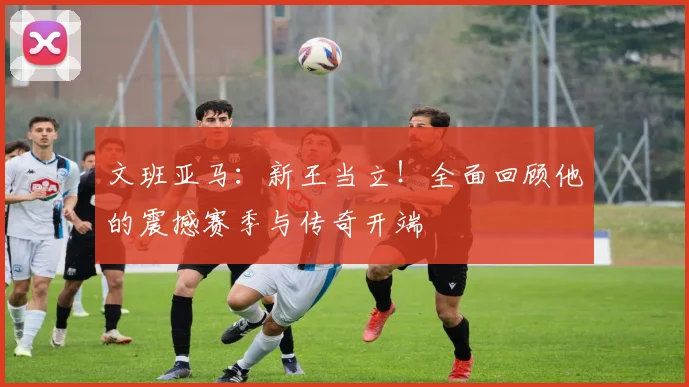 文班亚马:新王当立!全面回顾他的震撼赛季与传奇开端