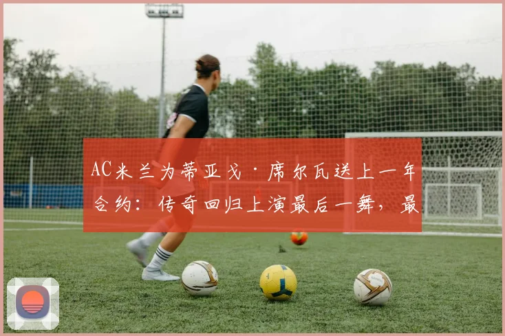AC米兰为蒂亚戈·席尔瓦送上一年合约：传奇回归上演最后一舞，最新动态与分析