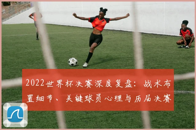 2022世界杯决赛深度复盘：战术布置细节、关键球员心理与历届决赛历史意义对比