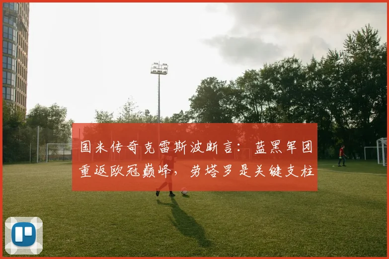 国米传奇克雷斯波断言：蓝黑军团重返欧冠巅峰，劳塔罗是关键支柱