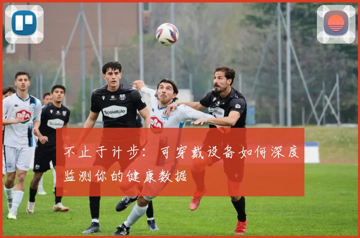 不止于计步：可穿戴设备如何深度监测你的健康数据