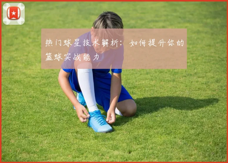 热门球星技术解析：如何提升你的篮球实战能力