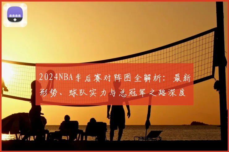 2024NBA季后赛对阵图全解析：最新形势、球队实力与总冠军之路深度展望