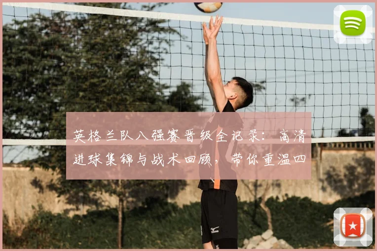 英格兰队八强赛晋级全记录：高清进球集锦与战术回顾，带你重温四强之路