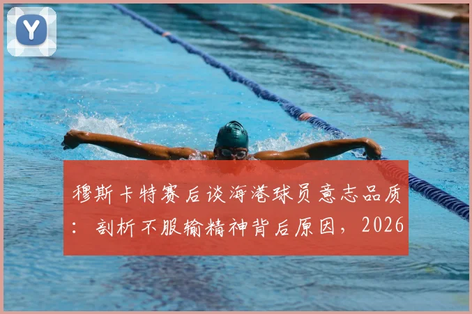 穆斯卡特赛后谈海港球员意志品质：剖析不服输精神背后原因，2026赛季球队表现解析