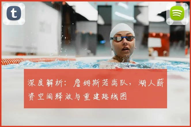 深度解析：詹姆斯若离队，湖人薪资空间释放与重建路线图