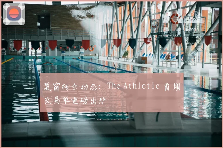 夏窗转会动态:The Athletic 首期交易单重磅出炉