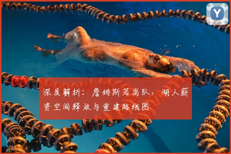 深度解析：詹姆斯若离队，湖人薪资空间释放与重建路线图