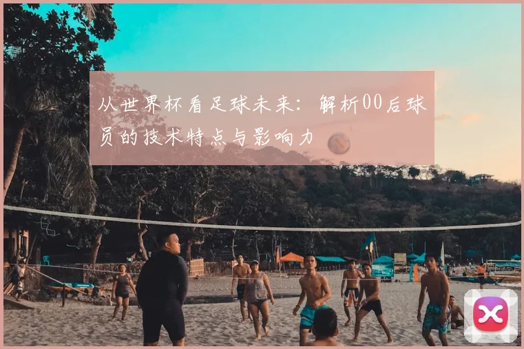 从世界杯看足球未来：解析00后球员的技术特点与影响力