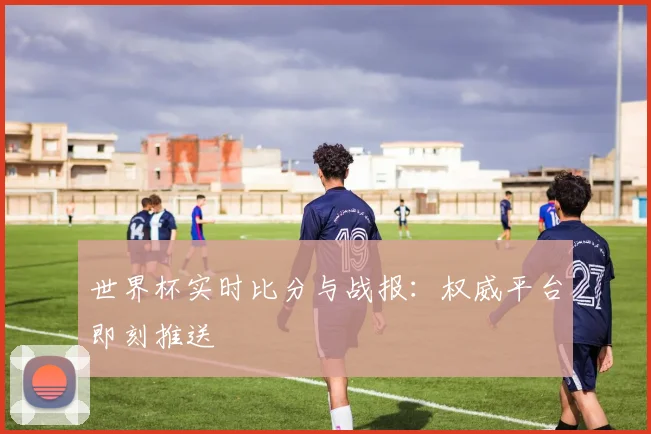 世界杯实时比分与战报：权威平台即刻推送