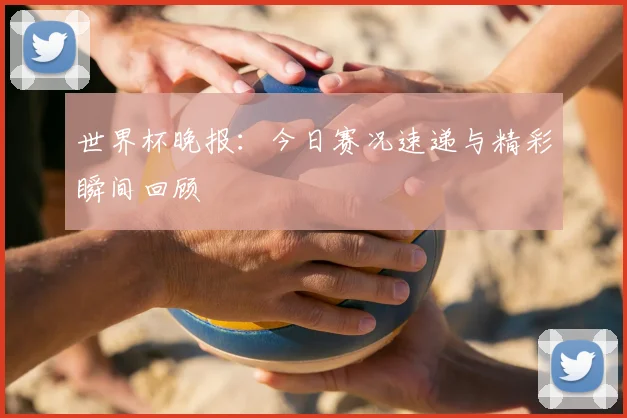 世界杯晚报：今日赛况速递与精彩瞬间回顾