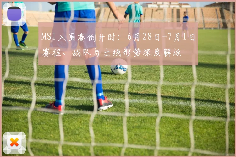MSI入围赛倒计时:6月28日-7月1日赛程、战队与出线形势深度解读
