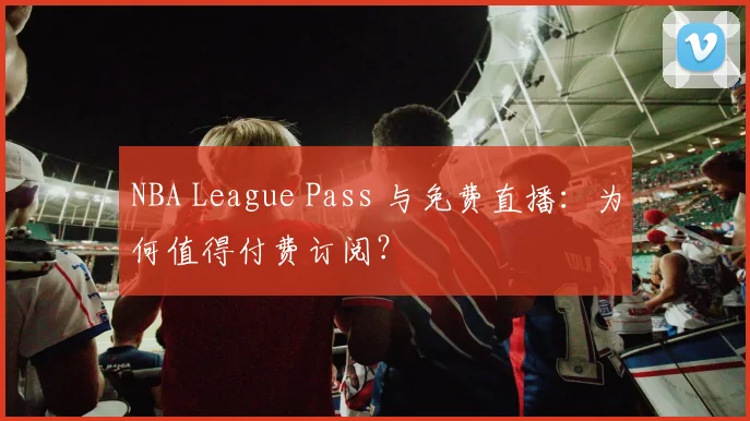 NBA League Pass 与免费直播：为何值得付费订阅？