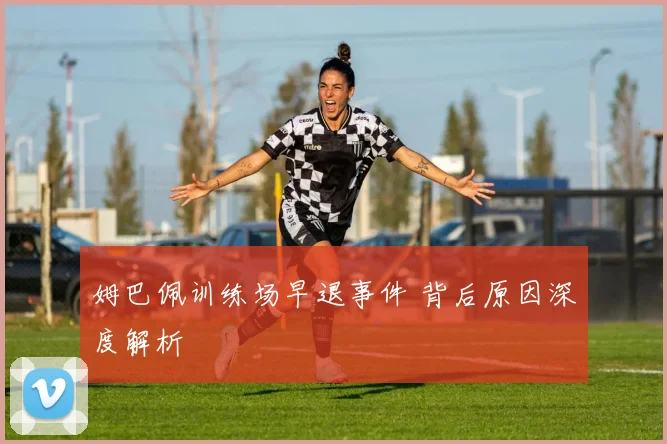 姆巴佩训练场早退事件 背后原因深度解析