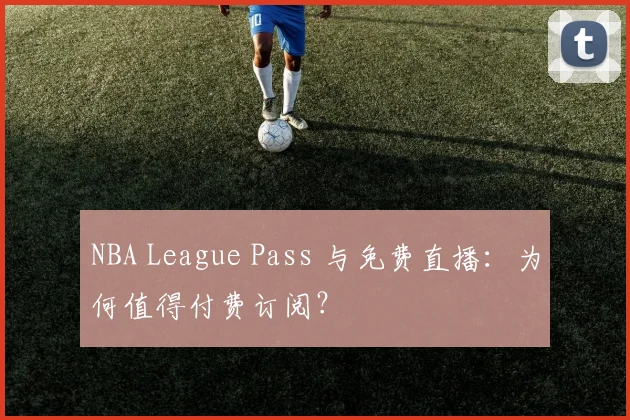 NBA League Pass 与免费直播：为何值得付费订阅？
