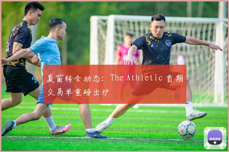 夏窗转会动态:The Athletic 首期交易单重磅出炉