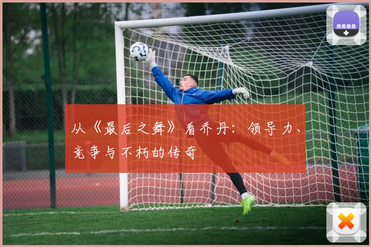 从《最后之舞》看乔丹:领导力、竞争与不朽的传奇