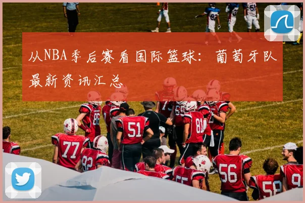 从NBA季后赛看国际篮球：葡萄牙队最新资讯汇总