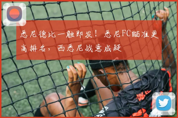 悉尼德比一触即发！悉尼FC瞄准更高排名，西悉尼战意成疑