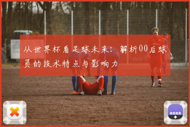 从世界杯看足球未来：解析00后球员的技术特点与影响力
