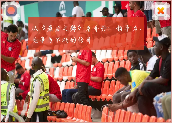 从《最后之舞》看乔丹:领导力、竞争与不朽的传奇