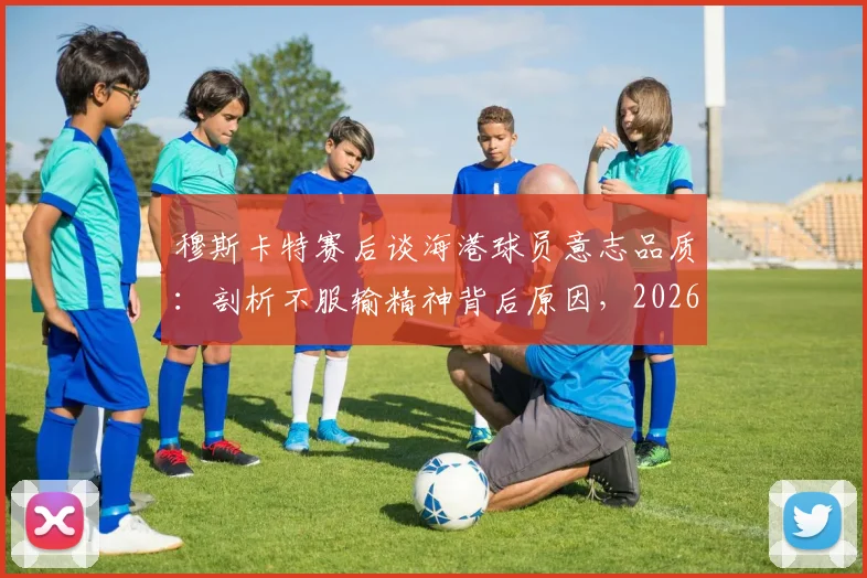 穆斯卡特赛后谈海港球员意志品质：剖析不服输精神背后原因，2026赛季球队表现解析